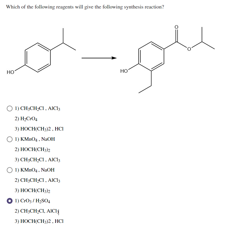 Which of the following reagents will give the following synthesis reaction?
HO
HO
O 1) CH3CH2CI , AICI3
2) H2CrO4
3) НОСН(CH3)2, HCІ
O 1) KMNO4 , NaOH
2) НОСН(СH3)2
3) CH3CH2CI , AIC13
O 1) KMNO4 , NaOH
2) CH3CH2C1 , AICI3
3) НОСН(СH3)2
O 1) CrO3 / H2SO4
2) CH3CH2CI, AICI
3) НОСН(CH3)2, HCІ
