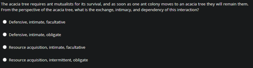 The acacia tree requires ant mutualists for its survival, and as soon as one ant colony moves to an acacia tree they will remain them.
From the perspective of the acacia tree, what is the exchange, intimacy, and dependency of this interaction?
Defensive, intimate, facultative
Defensive, intimate, obligate
Resource acquisition, intimate, facultative
Resource acquisition, intermittent, obligate
