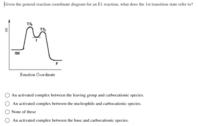 Given the general reaction coordinate diagram for an El reaction, what does the 1st transition state refer to?
TS
E
TS,
SM
Reaction Coordinate
An activated complex between the leaving group and carbocationic species.
An activated complex between the nucleophile and carbocationic species.
None of these
O An activated complex between the base and carbocationic species.
