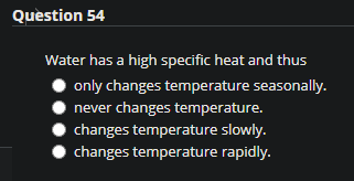 Question 54
Water has a high specific heat and thus
only changes temperature seasonally.
never changes temperature.
changes temperature slowly.
changes temperature rapidly.
