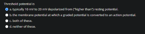 Threshold potential is
O a. typically 10 mV to 20 mV depolarized from ("higher than") resting potential.
b. the membrane potential at which a graded potential is converted to an action potential.
c. both of these.
d. neither of these.
