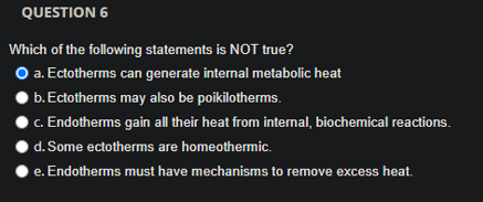QUESTION 6
Which of the following statements is NOT true?
O a. Ectotherms can generate internal metabolic heat
b.Ectotherms may also be poikilotherms.
c. Endotherms gain all their heat from internal, biochemical reactions.
d. Some ectotherms are homeothermic.
e. Endotherms must have mechanisms to remove excess heat.
