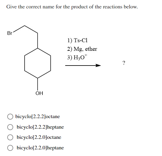 Give the correct name for the product of the reactions below.
Br
1) Ts-Cl
2) Mg, ether
3) H30*
ÓH
O bicyclo[2.2.2]octane
bicyclo[2.2.2]heptane
bicyclo[2.2.0]octane
O bicyclo[2.2.0]heptane
