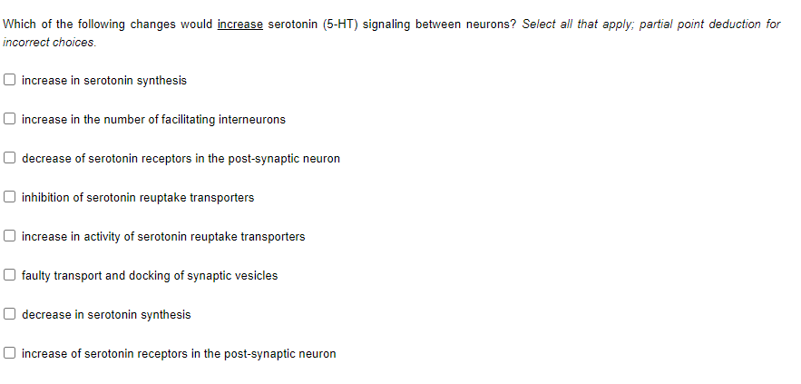 Which of the following changes would increase serotonin (5-HT) signaling between neurons? Select all that apply; partial point deduction for
incorrect choices.
O increase in serotonin synthesis
O increase in the number of facilitating interneurons
O decrease of serotonin receptors in the post-synaptic neuron
inhibition of serotonin reuptake transporters
O increase in activity of serotonin reuptake transporters
O faulty transport and docking of synaptic vesicles
decrease in serotonin synthesis
O increase of serotonin receptors in the post-synaptic neuron
