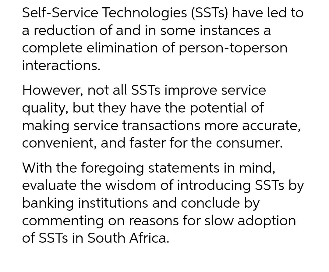 Self-Service Technologies (SSTs) have led to
a reduction of and in some instances a
complete elimination of person-toperson
interactions.
However, not all SSTs improve service
quality, but they have the potential of
making service transactions more accurate,
convenient, and faster for the consumer.
With the foregoing statements in mind,
evaluate the wisdom of introducing SSTs by
banking institutions and conclude by
commenting on reasons for slow adoption
of SSTs in South Africa.