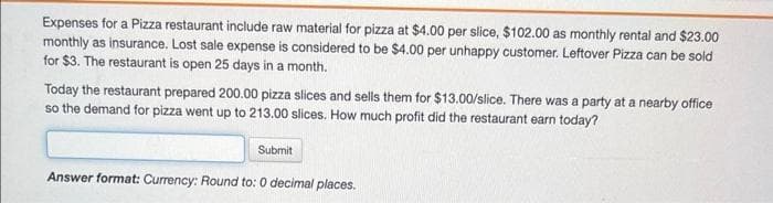 Expenses for a Pizza restaurant include raw material for pizza at $4.00 per slice, $102.00 as monthly rental and $23.00
monthly as insurance. Lost sale expense is considered to be $4.00 per unhappy customer. Leftover Pizza can be sold
for $3. The restaurant is open 25 days in a month.
Today the restaurant prepared 200.00 pizza slices and sells them for $13.00/slice. There was a party at a nearby office
so the demand for pizza went up to 213.00 slices. How much profit did the restaurant earn today?
Submit
Answer format: Currency: Round to: 0 decimal places.