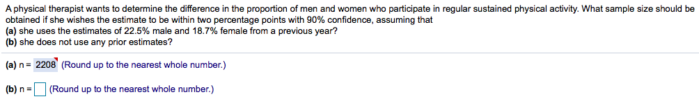 A physical therapist wants to determine the difference in the proportion of men and women who participate in regular sustained physical activity. What sample size should be
obtained if she wishes the estimate to be within two percentage points with 90% confidence, assuming that
(a) she uses the estimates of 22.5% male and 18.7% female from a previous year?
(b) she does not use any prior estimates?
(a) n= 2208 (Round up to the nearest whole number.)
(b) n =
(Round up to the nearest whole number.)
