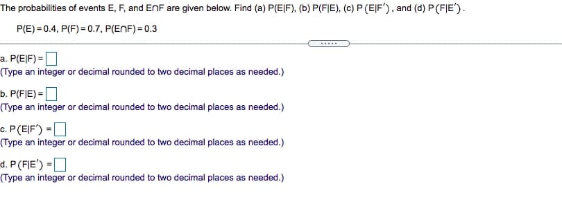 The probabilities of events E, F, and ENF are given below. Find (a) P(EJF), (b) P(FIE), (c) P (EJF'), and (d) P (FJE').
P(E) = 0.4, P(F) = 0.7, P(ENF) = 0.3
.....
a. P(E|F) =|
(Type an integer or decimal rounded to two decimal places as needed.)
b. P(F|E) = |
(Type an integer or decimal rounded to two decimal places as needed.)
c. P(EJF') = ]
(Type an integer or decimal rounded to two decimal places as needed.)
d. P(FJE')
(Type an integer or decimal rounded to two decimal places as needed.)
