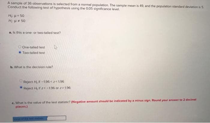 A sample of 36 observations is selected from a normal population. The sample mean is 49, and the population standard deviation is 5.
Conduct the following test of hypothesis using the 0.05 significance level.
H: u = 50
H:u# 50
a. Is this a one- or two-talled test?
OOne-tailed test
• Two-tailed test
b. What is the decision rule?
OReject H, if -1.96 <z<1.96
• Reject H, if z< -1.96 or z>1.96
c. What is the value of the test statistic? (Negative amount should be indicated by a minus sign. Round your answer to 2 decimal
places.)
Value of the leut statistic
