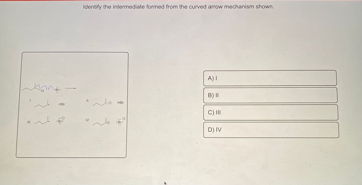 Identify the intermediate formed from the curved arrow mechanism shown.
A) I
Br:
B) II
HBr
HBr
C) II
:Br:
IV
:Br:
D) IV
