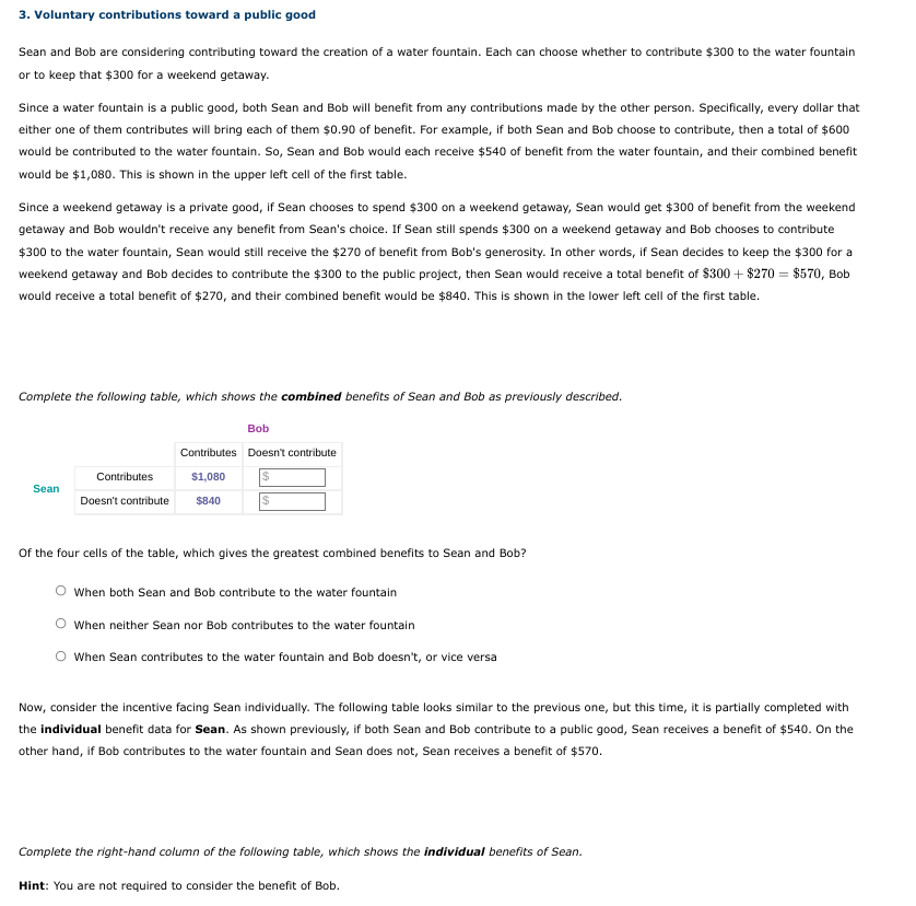 3. Voluntary contributions toward a public good
Sean and Bob are considering contributing toward the creation of a water fountain. Each can choose whether to contribute $300 to the water fountain
or to keep that $300 for a weekend getaway.
Since a water fountain is a public good, both Sean and Bob will benefit from any contributions made by the other person. Specifically, every dollar that
either one of them contributes will bring each of them $0.90 of benefit. For example, if both Sean and Bob choose to contribute, then a total of $600
would be contributed to the water fountain. So, Sean and Bob would each receive $540 of benefit from the water fountain, and their combined benefit
would be $1,080. This is shown in the upper left cell of the first table.
Since a weekend getaway is a private good, if Sean chooses to spend $300 on a weekend getaway, Sean would get $300 of benefit from the weekend
getaway and Bob wouldn't receive any benefit from Sean's choice. If Sean still spends $300 on a weekend getaway and Bob chooses to contribute
$300 to the water fountain, Sean would still receive the $270 of benefit from Bob's generosity. In other words, if Sean decides to keep the $300 for a
weekend getaway and Bob decides to contribute the $300 to the public project, then Sean would receive a total benefit of $300 + $270 = $570, Bob
would receive a total benefit of $270, and their combined benefit would be $840. This is shown in the lower left cell of the first table.
Complete the following table, which shows the combined benefits of Sean and Bob as previously described.
Bob
Contributes Doesn't contribute
Contributes
$1,080
%24
Sean
Doesn't contribute
$840
%24
Of the four cells of the table, which gives the greatest combined benefits to Sean and Bob?
When both Sean and Bob contribute to the water fountain
O When neither Sean nor Bob contributes to the water fountain
When Sean contributes to the water fountain and Bob doesn't, or vice versa
Now, consider the incentive facing Sean individually. The following table looks similar to the previous one, but this time, it is partially completed with
the individual benefit data for Sean. As shown previously, if both Sean and Bob contribute to a public good, Sean receives a benefit of $540. On the
other hand, if Bob contributes to the water fountain and Sean does not, Sean receives a benefit of $570.
Complete the right-hand column of the following table, which shows the individual benefits of Sean.
Hint: You are not required to consider the benefit of Bob.
