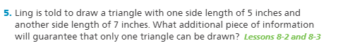 5. Ling is told to draw a triangle with one side length of 5 inches and
another side length of 7 inches. What additional piece of information
will guarantee that only one triangle can be drawn? Lessons 8-2 and 8-3
