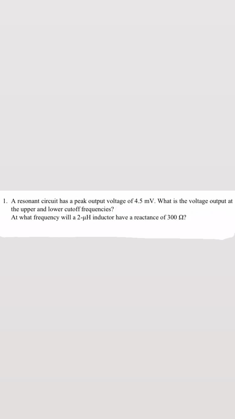 1. A resonant circuit has a peak output voltage of 4.5 mV. What is the voltage output at
the upper and lower cutoff frequencies?
At what frequency will a 2-µH inductor have a reactance of 300 2?
