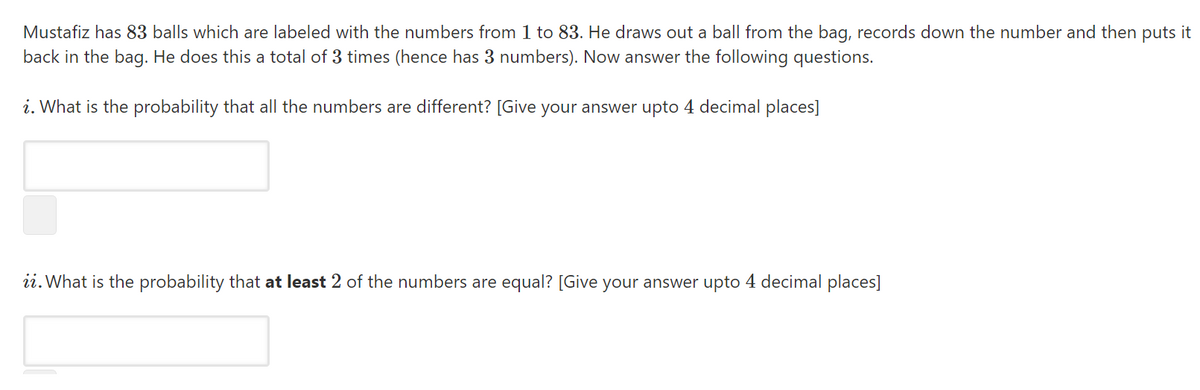 Mustafiz has 83 balls which are labeled with the numbers from 1 to 83. He draws out a ball from the bag, records down the number and then puts it
back in the bag. He does this a total of 3 times (hence has 3 numbers). Now answer the following questions.
i. What is the probability that all the numbers are different? [Give your answer upto 4 decimal places]
ii. What is the probability that at least 2 of the numbers are equal? [Give your answer upto 4 decimal places]
