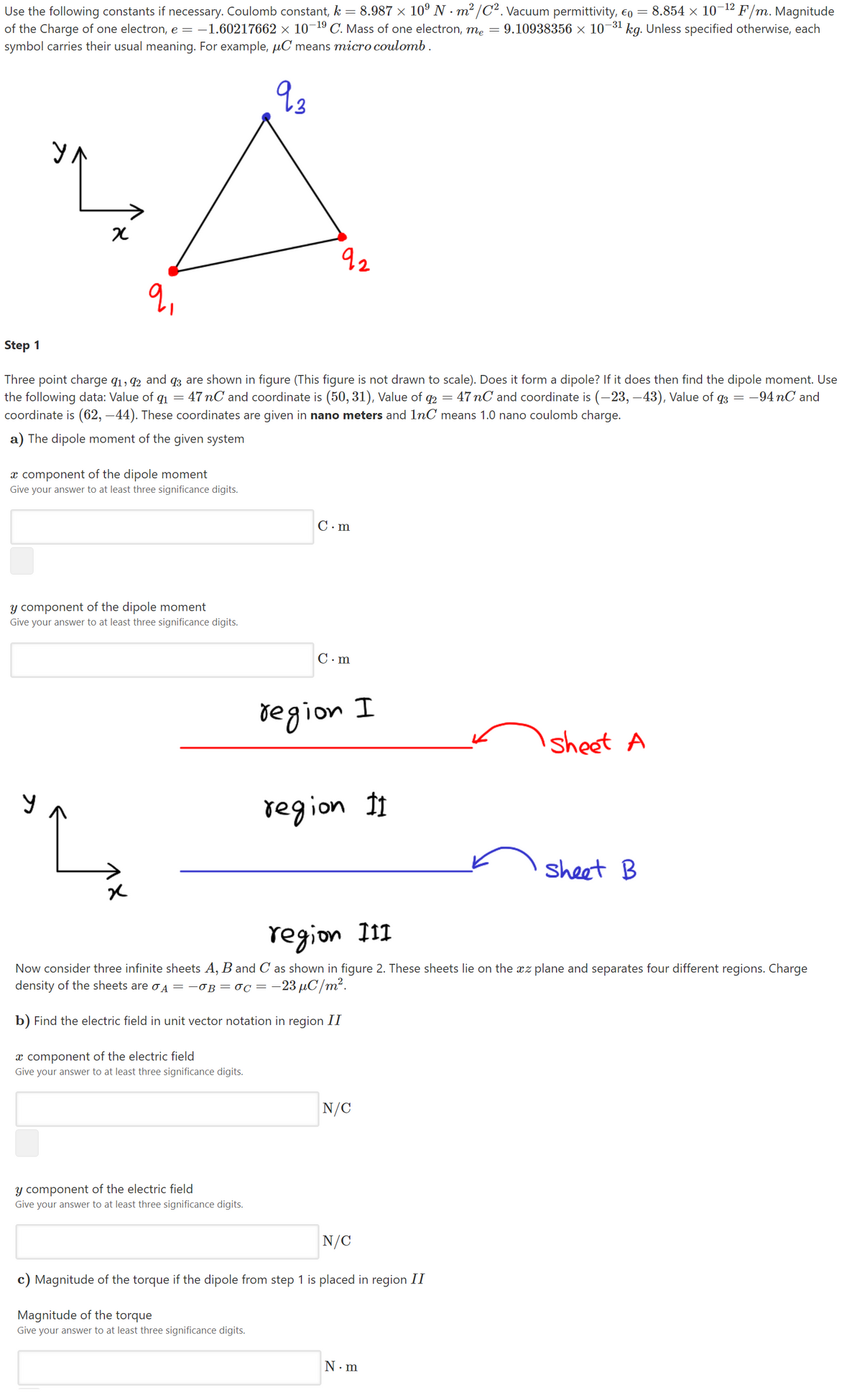 -12
Use the following constants if necessary. Coulomb constant, k = 8.987 × 10° N · m² /C². Vacuum permittivity, €o = 8.854 × 10¬ F/m. Magnitude
of the Charge of one electron, e = -1.60217662 × 10¬ C. Mass of one electron, me = 9.10938356 × 10-31 kg. Unless specified otherwise, each
symbol carries their usual meaning. For example, µC means micro coulomb .
-19
УЛ
92
Step 1
Three point charge q1, 42 and q3 are shown in figure (This figure is not drawn to scale). Does it form a dipole? If it does then find the dipole moment. Use
the following data: Value of q1 = 47 nC and coordinate is (50, 31), Value of q2 = 47 nC and coordinate is (-23, –43), Value of q3 = -94 nC and
coordinate is (62, –44). These coordinates are given in nano meters and 1nC means 1.0 nano coulomb charge.
a) The dipole moment of the given system
x component of the dipole moment
Give your answer to at least three significance digits.
C. m
y component of the dipole moment
Give your answer to at least three significance digits.
C. m
region
sheet A
region 11
sheet B
region I11
Now consider three infinite sheets A, B and C as shown in figure 2. These sheets lie on the xz plane and separates four different regions. Charge
density of the sheets are oA =-OB= 0C = -23 µC/m².
b) Find the electric field in unit vector notation in region II
x component of the electric field
Give your answer to at least three significance digits.
N/C
y component of the electric field
Give your answer to at least three significance digits.
N/C
c) Magnitude of the torque if the dipole from step 1 is placed in region II
Magnitude of the torque
Give your answer to at least three significance digits.
N.m
