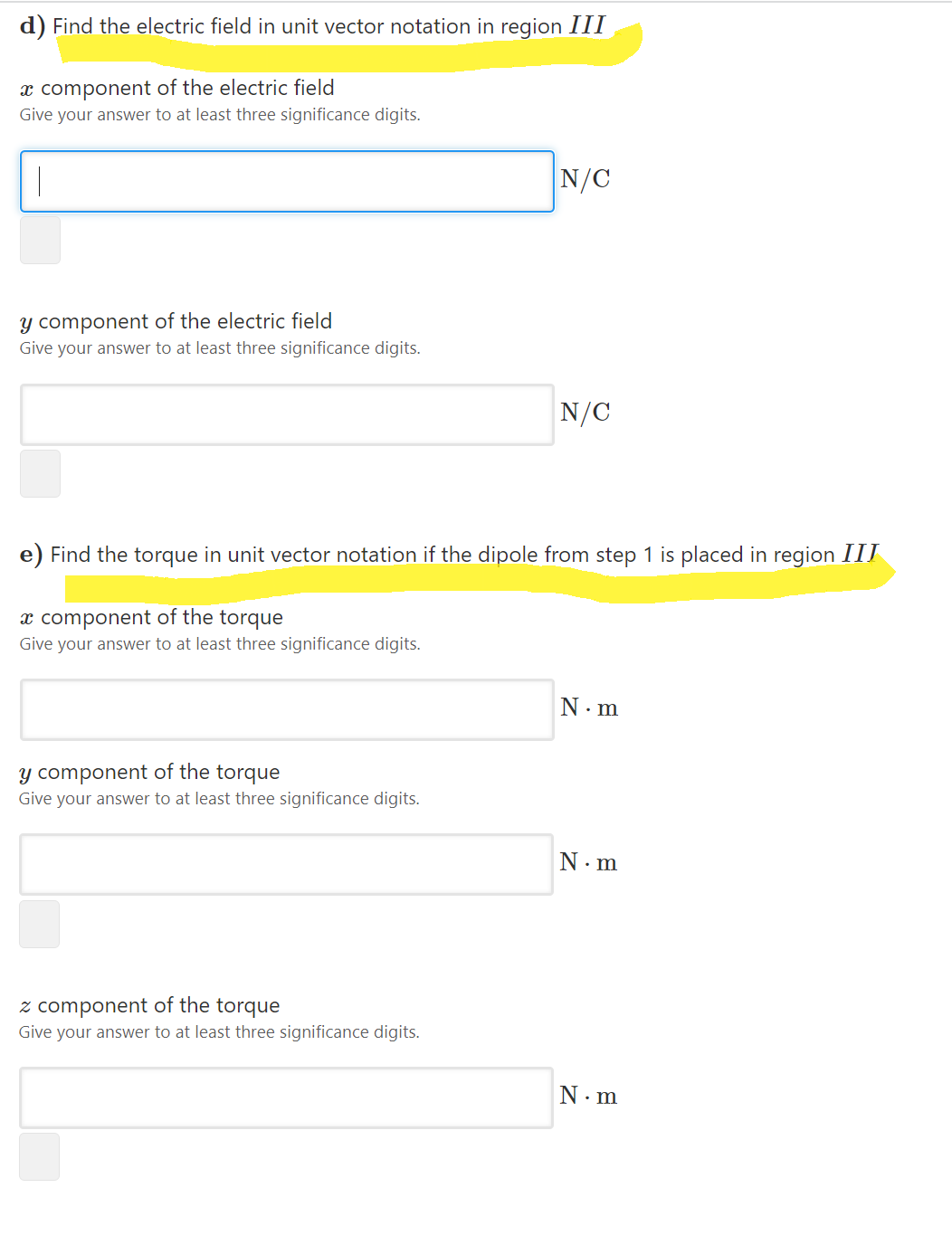 d) Find the electric field in unit vector notation in region III
x component of the electric field
Give your answer to at least three significance digits.
N/C
y component of the electric field
Give your answer to at least three significance digits.
N/C
e) Find the torque in unit vector notation if the dipole from step 1 is placed in region III
x component of the torque
Give your answer to at least three significance digits.
N. m
y component of the torque
Give your answer to at least three significance digits.
N. m
z component of the torque
Give your answer to at least three significance digits.
N.m
