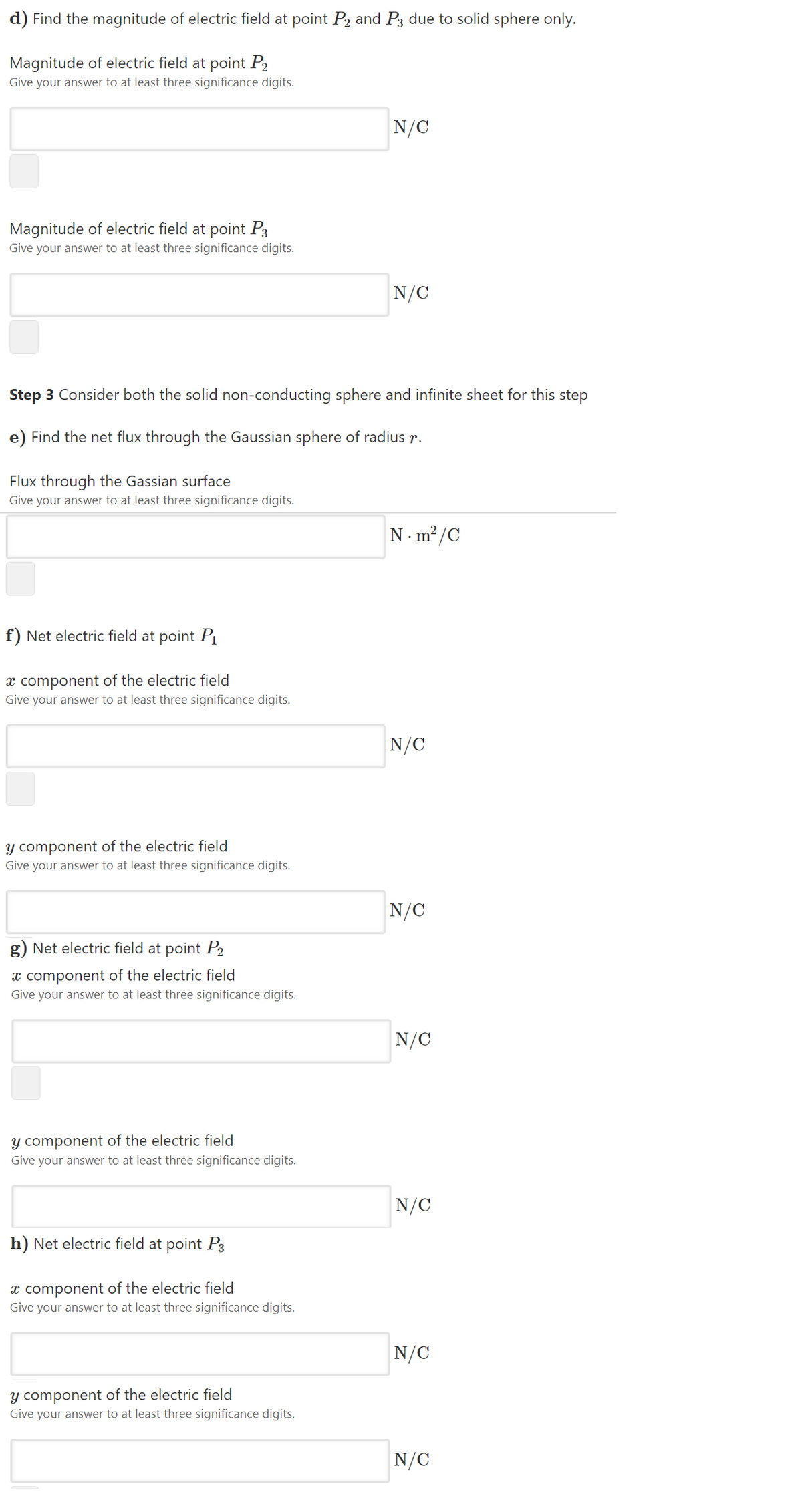 d) Find the magnitude of electric field at point P2 and P3 due to solid sphere only.
Magnitude of electric field at point P2
Give your answer to at least three significance digits.
N/C
Magnitude of electric field at point P3
Give your answer to at least three significance digits.
N/C
Step 3 Consider both the solid non-conducting sphere and infinite sheet for this step
e) Find the net flux through the Gaussian sphere of radius r.
Flux through the Gassian surface
Give your answer to at least three significance digits.
N. m²/C
f) Net electric field at point P1
x component of the electric field
Give your answer to at least three significance digits.
N/C
y component of the electric field
Give your answer to at least three significance digits.
N/C
g) Net electric field at point P2
x component of the electric field
Give your answer to at least three significance digits.
N/C
y component of the electric field
Give your answer to at least three significance digits.
N/C
h) Net electric field at point P3
x component of the electric field
Give your answer to at least three significance digits.
N/C
y component of the electric field
Give your answer to at least three significance digits.
N/C

