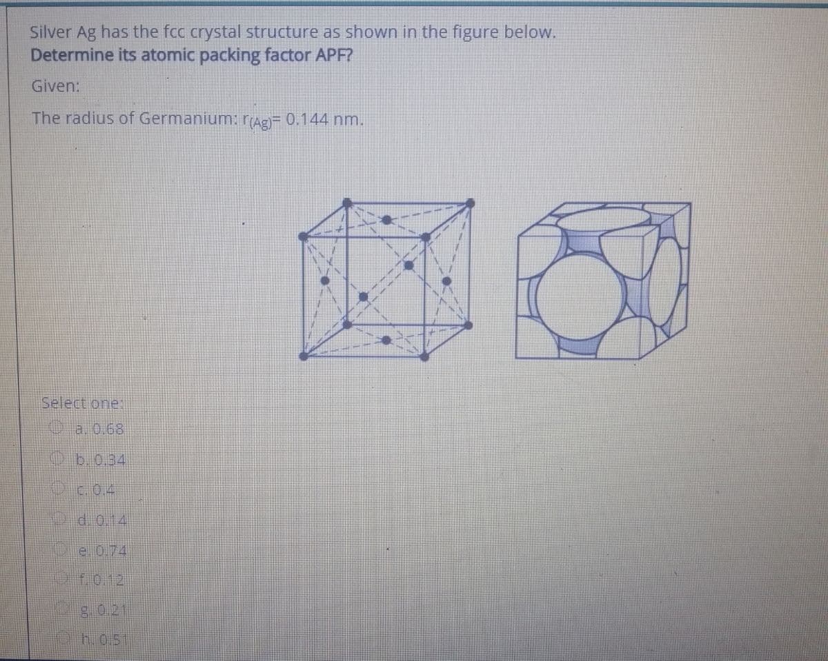 Silver Ag has the fcc crystal structure as shown in the figure below.
Determine its atomic packing factor APF?
Given:
The radius of Germanium: rAg= 0.144 nm.
Select one:
Oa. 0.68
Ob.0.34
Od.o.14
te.0.74
1012
g.0.21
h.0.51
