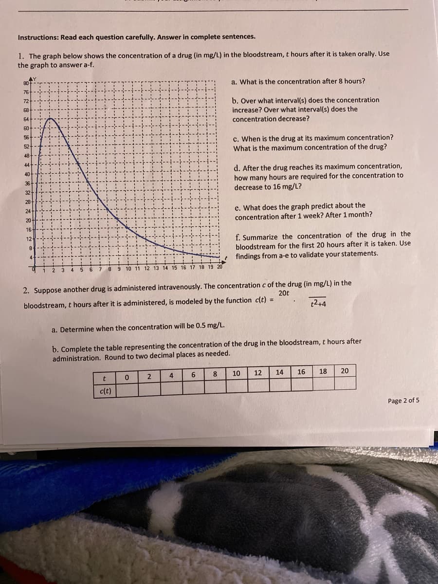 Instructions: Read each question carefully. Answer in complete sentences.
1. The graph below shows the concentration of a drug (in mg/L) in the bloodstream, t hours after it is taken orally. Use
the graph to answer a-f.
AY
80
a. What is the concentration after 8 hours?
76
72
b. Over what interval(s) does the concentration
increase? Over what interval(s) does the
concentration decrease?
68
64
60
56
c. When is the drug at its maximum concentration?
What is the maximum concentration of the drug?
52
48
44-
40
d. After the drug reaches its maximum concentration,
how many hours are required for the concentration to
decrease to 16 mg/L?
36
32
28
e. What does the graph predict about the
concentration after 1 week? After 1 month?
24
20-
16
12
f. Summarize the concentration of the drug in the
bloodstream for the first 20 hours after it is taken. Use
e findings from a-e to validate your statements.
8
4-
6.
7.
8 9 10 11 12 13 14 15 16 17 18 19 20
2. Suppose another drug is administered intravenously. The concentration c of the drug (in mg/L) in the
20t
bloodstream, t hours after it is administered, is modeled by the function c(t) =
t2+4
a. Determine when the concentration will be 0.5 mg/L.
b. Complete the table representing the concentration of the drug in the bloodstream, t hours after
administration. Round to two decimal places as needed.
4
6.
8
10
12
14
16
18
20
c(t)
Page 2 of 5
