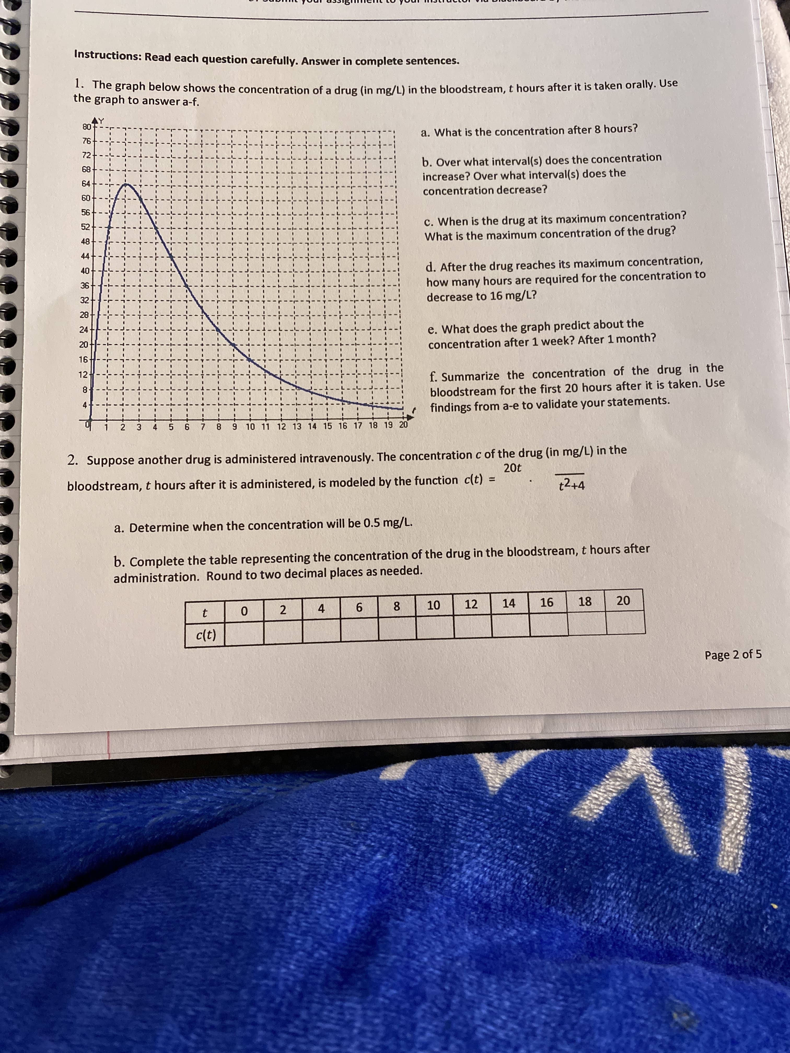 1. The graph below shows the concentration of a drug (in mg/L) in the bloodstream, t hours after it is taken orally. use
the graph to answer a-f.
AY
80
a. What is the concentration after 8 hours?
76---
3D
72
b. Over what interval(s) does the concentration
increase? Over what interval(s) does the
68
64
concentration decrease?
60+---
56
c. When is the drug at its maximum concentration?
What is the maximum concentration of the drug?
52-
48-
