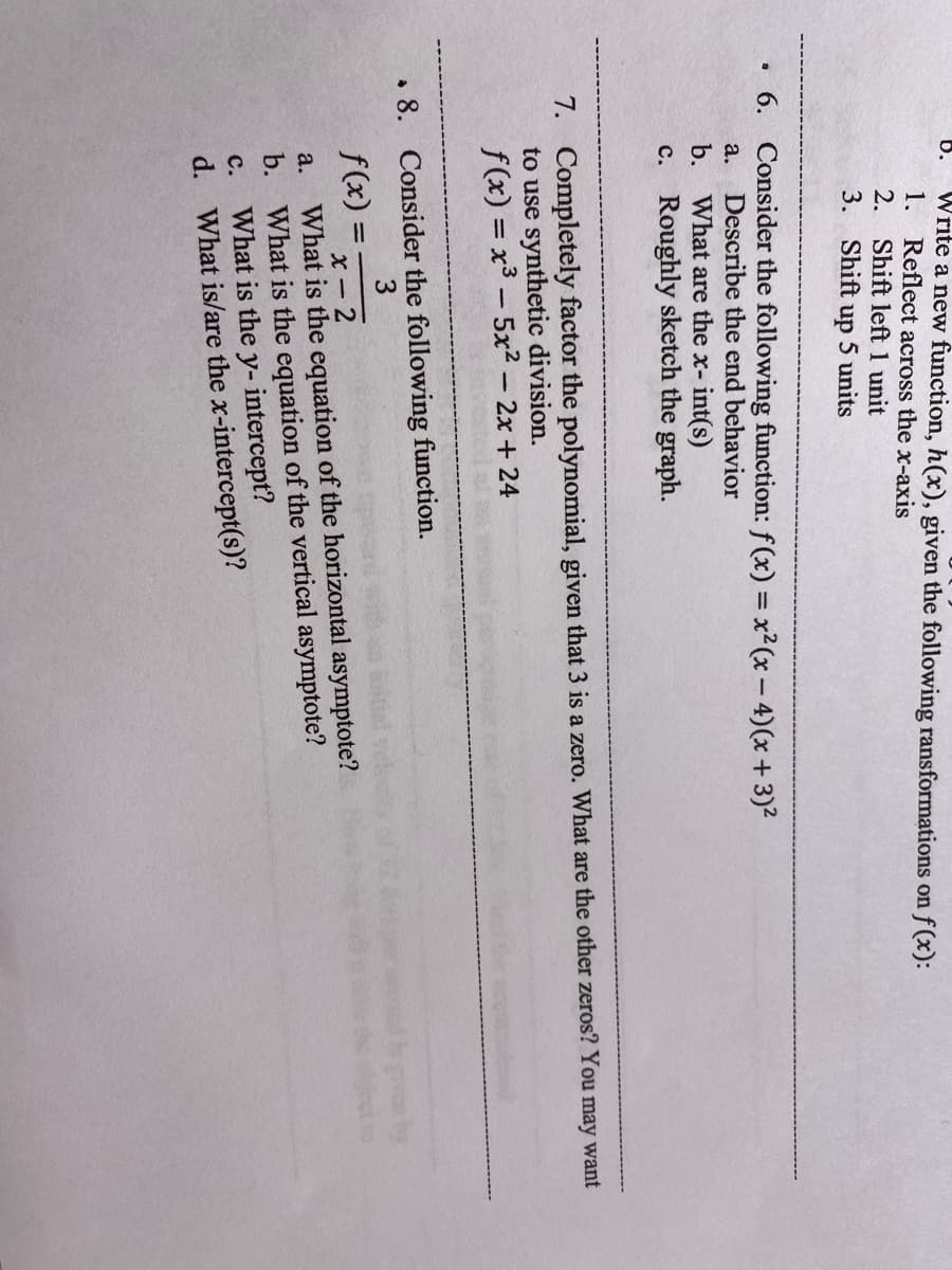 b.
Write a new function, h(x), given the following ransformations on f(x):
1. Reflect across the x-axis
2. Shift left 1 unit
3. Shift
5 units
dn
• 6. Consider the following function: f(x) = x² (x- 4)(x + 3)²
Describe the end behavior
b. What are the x- int(s)
c. Roughly sketch the graph.
а.
7. Completely factor the polynomial, given that 3 is a zero. What are the other zeros? You may want
to use synthetic division.
f(x) = x3 – 5x² – 2x + 24
• 8. Consider the following function.
3
f(x) =
X - 2
What is the equation of the horizontal asymptote?
b.
a.
What is the equation of the vertical asymptote?
What is the y- intercept?
What is/are the x-intercept(s)?
с.
d.
