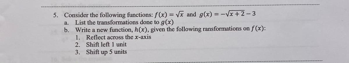 5. Consider the following functions: f (x) = Vx and g(x) = -Vx +2-3
List the transformations done to g(x)
b. Write a new function, h(x), given the following ransformations on f (x):
1. Reflect across the x-axis
2. Shift left 1 unit
3. Shift up 5 units
a.
