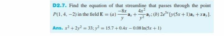 D2.7. Find the equation of that streamline that passes through the point
-8x
a,
y
4x2
P(1, 4, -2) in the field E = (a)
-a,: (b) 2e Ly(5x +1)a, +xa,).
%3D
Ans. x2 +2y? = 33: y = 15.7+0.4x - 0.08 In(5x + 1)
