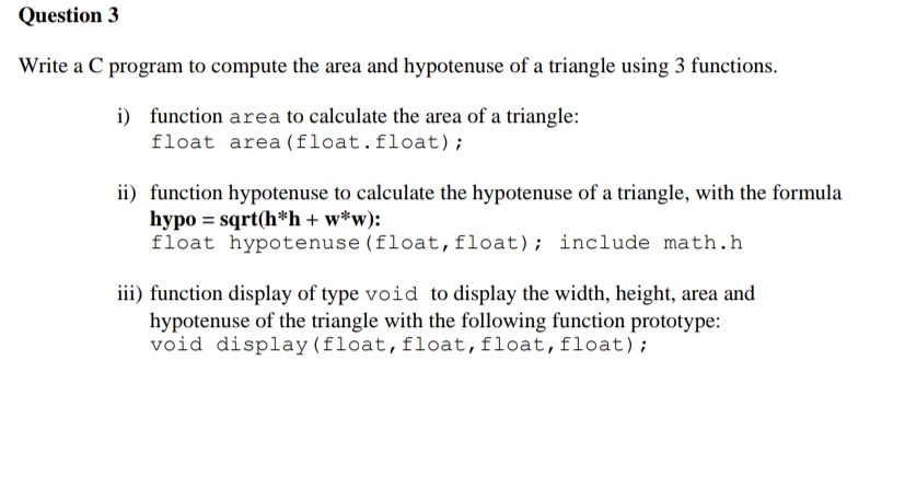 Question 3
Write a C program to compute the area and hypotenuse of a triangle using 3 functions.
i) function area to calculate the area of a triangle:
float area (float.float) ;
ii) function hypotenuse to calculate the hypotenuse of a triangle, with the formula
hypo = sqrt(h*h + w*w):
float hypotenuse (float,float); include math.h
iii) function display of type void to display the width, height, area and
hypotenuse of the triangle with the following function prototype:
void display (float,float,float,float);
