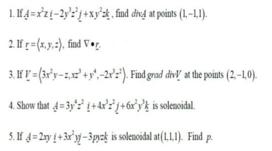 1. If 4=x'zi-2y'?'j+xy'zk, find div4 at points (1,-–1,1).
2. If r= (x,y.:). find V •r.
3. If I = (3r°y-z,x²'+y',-2x°:*). Find grad divl at the points (2,-1,0).
4. Show that 4=3y'z' i+ 4x°2* j+6x°y°k is solenoidal.
5. If 4=2xy į + 3x°yj – 3pyzķ is solenoidal at(1,1,1). Find p.
