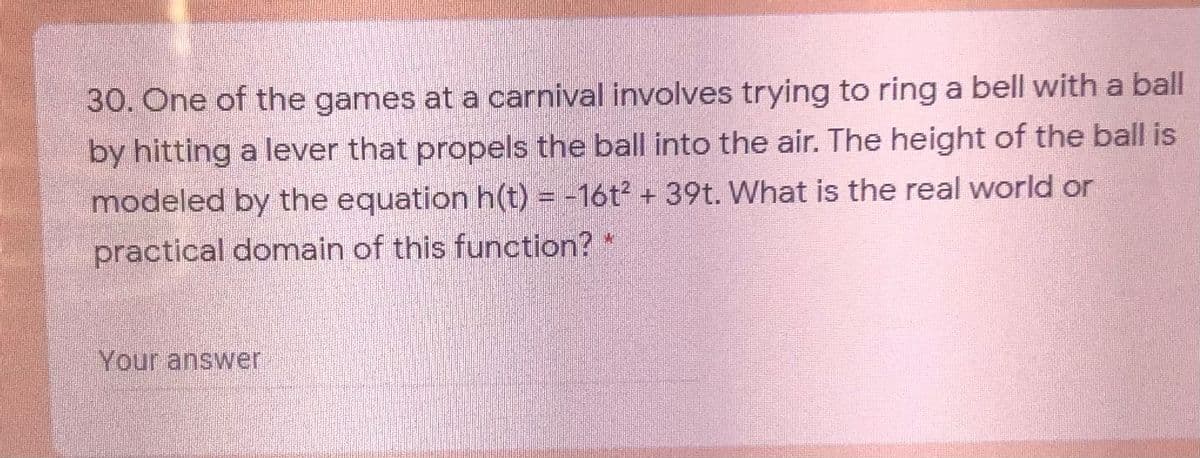 30. One of the games at a carnival involves trying to ring a bell with a ball
by hitting a lever that propels the ball into the air. The height of the ball is
-16t2 +39t. What is the real world or
modeled by the equation h(t) =
practical domain of this function?"
Your answer
