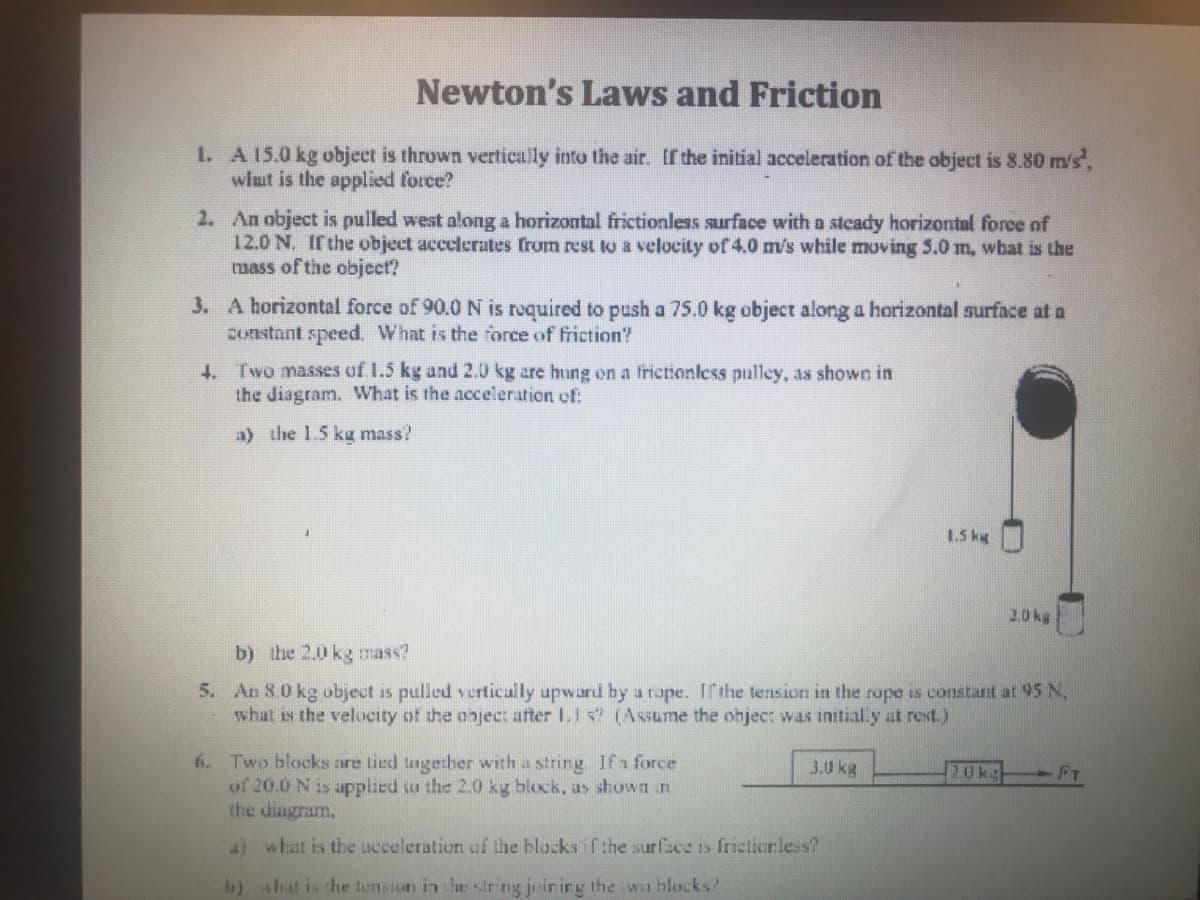 Newton's Laws and Friction
1. A 15.0 kg object is thrown vertically into the air. If the initial acceleration of the object is 8.80 m/s',
wlut is the applied force?
2. An object is pulled west along a horizontal frictionless surface with a stcady horizontal force of
12.0 N. If the object accelerates from rest to a velocity of 4.0 m/s while moving 5.0 m, what is the
mass of the object?
3. A horizontal force of 90.0 N is roquired to push a 75.0 kg object along a horizontal surface at a
constant speed. What is the force of friction?
4. Two masses of I.5 kg and 2.0 kg are hung on a frictionless pulley, as showe in
the diagram. What is the acceleration of:
a) the 1.5 kg mass?
1.5 kg
2.0 kg
b) the 2.0 kg mass?
5. An 8.0 kg object is pulled vertically upward by a rope. Ithe tension in the rope is constant at 95 N,
what is the velocity of the onject after 1.1 s? (Assume the ohject was initial y at rest.)
6. Two blocks are tied tagether with a string. Ifa force
of 20.0 N is applied w the 2.0 kg block, as shown in
the diagram,
3.0 kg
20kg FT
4) what is the ucceleration of the blacks if the surface is frietiorless?
b) shat is the tension in the string joir irg the wo hlocks?
