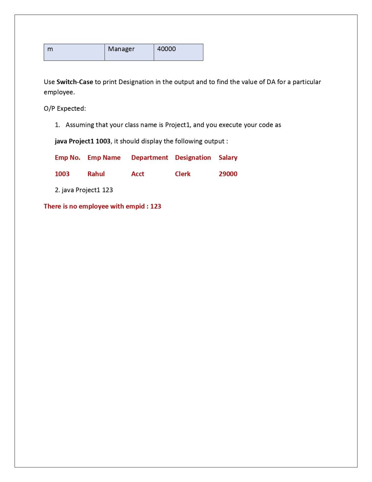 Manager
40000
Use Switch-Case to print Designation in the output and to find the value of DA for a particular
employee.
O/P Expected:
1. Assuming that your class name is Project1, and you execute your code as
java Project1 1003, it should display the following output :
Emp No. Emp Name
Department Designation Salary
1003
Rahul
Аcct
Clerk
29000
2. java Project1 123
There is no employee with empid : 123
