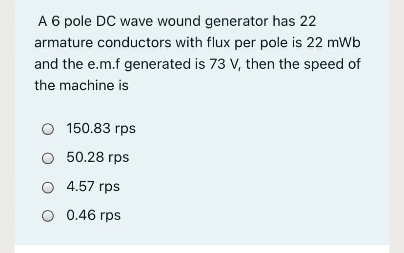 A 6 pole DC wave wound generator has 22
armature conductors with flux per pole is 22 mWb
and the e.m.f generated is 73 V, then the speed of
the machine is
150.83 rps
O 50.28 rps
4.57 rps
O 0.46 rps
