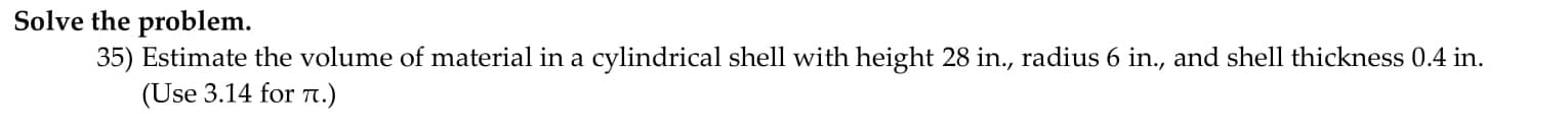 **Solve the problem.**

35) Estimate the volume of material in a cylindrical shell with height 28 in., radius 6 in., and shell thickness 0.4 in.
   
   (Use 3.14 for π.)