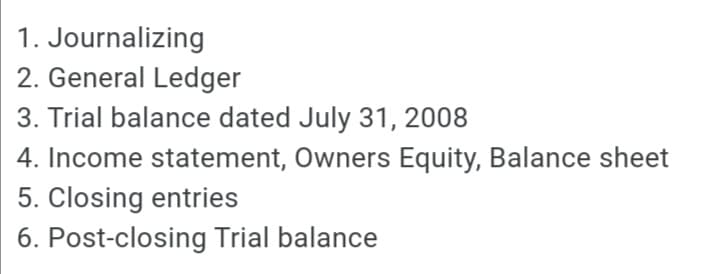 1. Journalizing
2. General Ledger
3. Trial balance dated July 31, 2008
4. Income statement, Owners Equity, Balance sheet
5. Closing entries
6. Post-closing Trial balance
