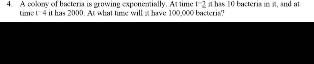 4. A colony of bacteria is growing exponentially. At time t-2 it has 10 bacteria in it, and at
time t=4 it has 2000. At what time will it have 100,000 bacteria?
