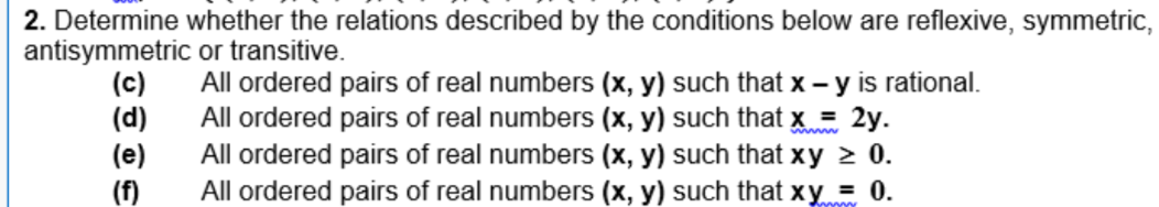 2. Determine whether the relations described by the conditions below are reflexive, symmetric,
antisymmetric or transitive.
(c)
(d)
(e)
(f)
All ordered pairs of real numbers (x, y) such that x - y is rational.
All ordered pairs of real numbers (x, y) such that x = 2y.
All ordered pairs of real numbers (x, y) such that xy > 0.
All ordered pairs of real numbers (x, y) such that xy = 0.
