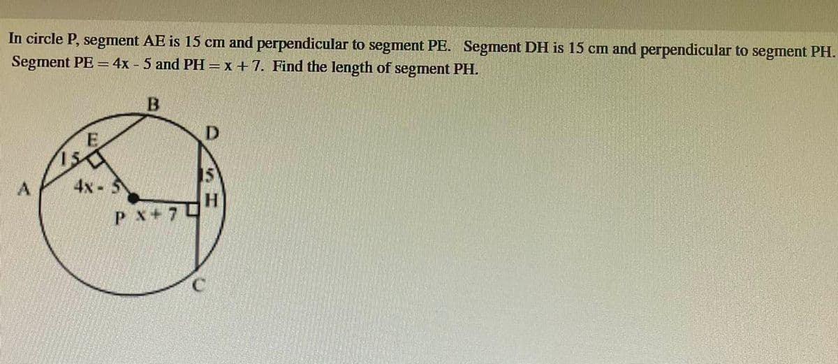 In circle P, segment AE is 15 cm and perpendicular to segment PE. Segment DH is 15 cm and perpendicular to segment PH.
Segment PE = 4x - 5 and PH = x +7. Find the length of segment PH.
E
4x-5
PX 7
D
IW