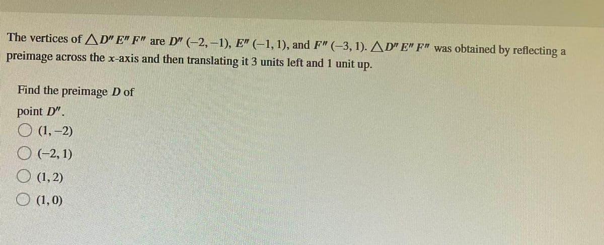 The vertices of AD" E" F" are D" (-2,-1), E" (-1, 1), and F" (-3, 1). AD" E" F" was obtained by reflecting a
preimage across the x-axis and then translating it 3 units left and 1 unit up.
Find the preimage D of
point D".
(1,-2)
(-2, 1)
(1,2)
(1,0)