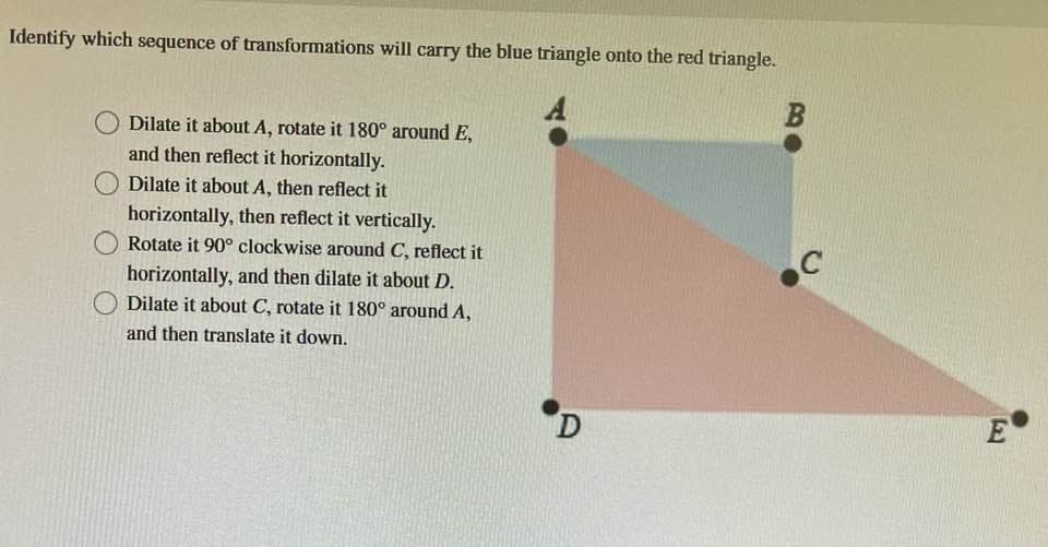 Identify which sequence of transformations will carry the blue triangle onto the red triangle.
Dilate it about A, rotate it 180° around E,
and then reflect it horizontally.
Dilate it about A, then reflect it
horizontally, then reflect it vertically.
Rotate it 90° clockwise around C, reflect it
horizontally, and then dilate it about D.
Dilate it about C, rotate it 180° around A,
and then translate it down.
D
B
C
E