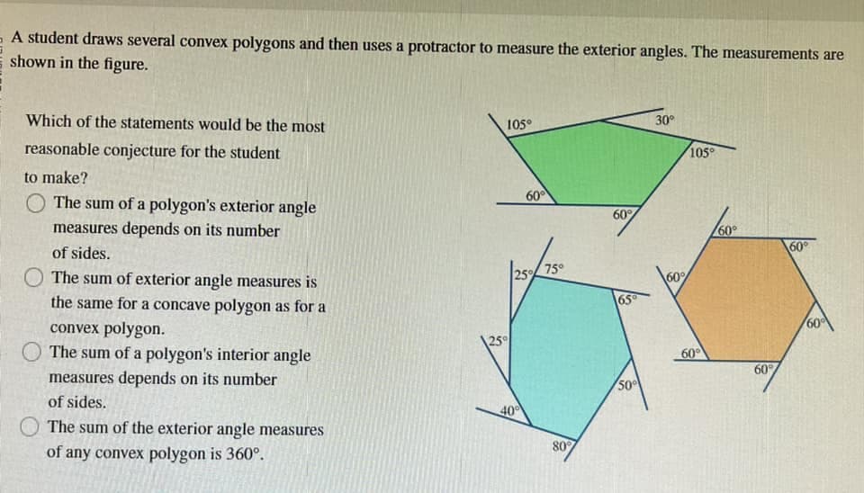 A student draws several convex polygons and then uses a protractor to measure the exterior angles. The measurements are
shown in the figure.
Which of the statements would be the most
reasonable conjecture for the student
to make?
The sum of a polygon's exterior angle
measures depends on its number
of sides.
The sum of exterior angle measures is
the same for a concave polygon as for a
convex polygon.
The sum of a polygon's interior angle
measures depends on its number
of sides.
The sum of the exterior angle measures
of any convex polygon is 360°.
105°
25°
60°
25% 75°
40
80%
60%
65°
50%
30°
60%
105°
60°
/60°
60%
60°
60