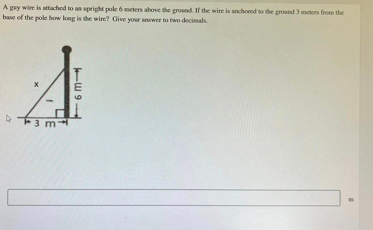 A
guy wire is attached to an upright pole 6 meters above the ground. If the wire is anchored to the ground 3 meters from the
base of the pole how long is the wire? Give your answer to two decimals.
A
3 m
— ա 9
m