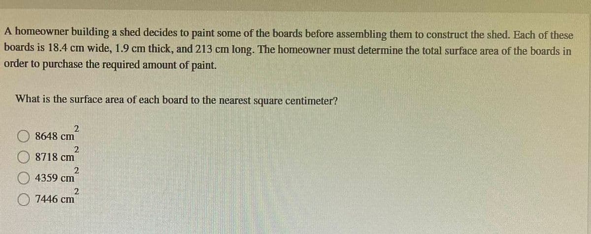 A homeowner building a shed decides to paint some of the boards before assembling them to construct the shed. Each of these
boards is 18.4 cm wide, 1.9 cm thick, and 213 cm long. The homeowner must determine the total surface area of the boards in
order to purchase the required amount of paint.
What is the surface area of each board to the nearest square centimeter?
2
8648 cm
2
8718 cm
2
4359 cm
2
7446 cm