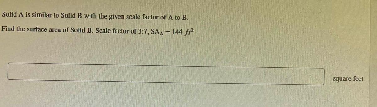 Solid A is similar to Solid B with the given scale factor of A to B.
Find the surface area of Solid B. Scale factor of 3:7, SAA = 144 fi²
square feet