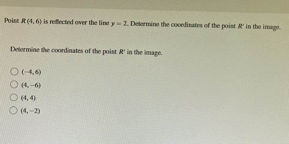 Point R (4, 6) is reflected over the line y = 2. Determine the coordinates of the point R' in the image.
Determine the coordinates of the point R' in the image.
(-4,6)
(4,-6)
(4,4)
(4,-2)