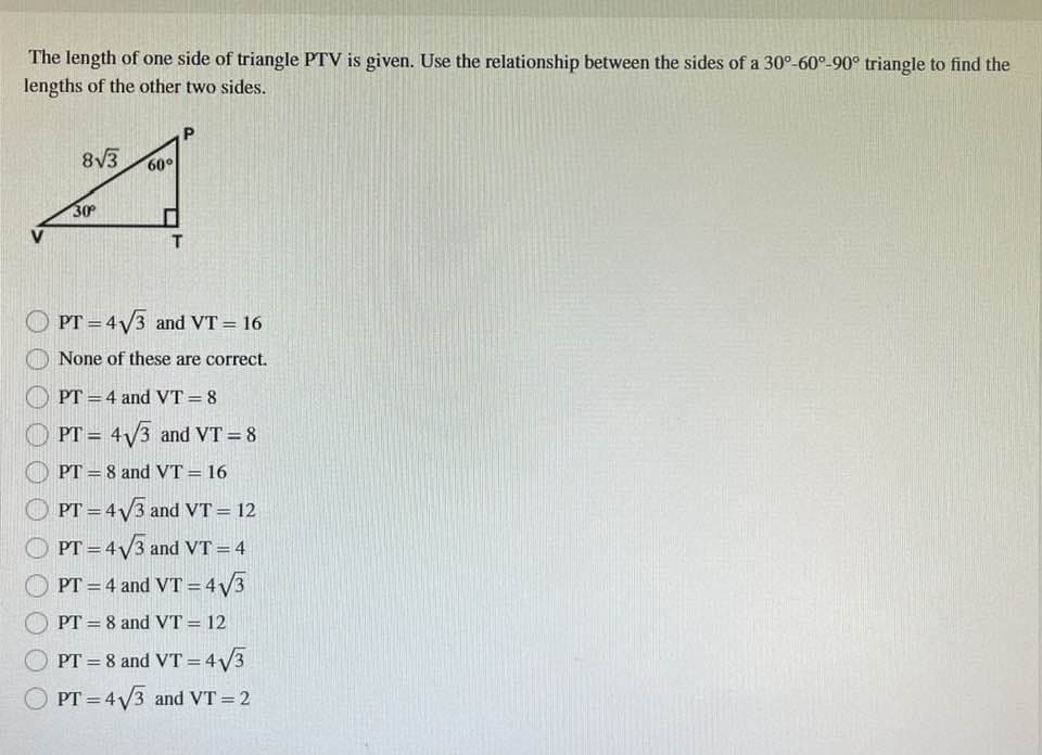 The length of one side of triangle PTV is given. Use the relationship between the sides of a 30°-60°-90° triangle to find the
lengths of the other two sides.
8√3
30°
60°
P
T
PT = 4√3 and VT = 16
None of these are correct.
PT=4 and VT=8
PT = 4√3 and VT = 8
PT=8 and VT = 16
PT = 4√3 and VT = 12
PT = 4√√3 and VT = 4
PT = 4 and VT = 4√3
PT 8 and VT = 12
PT = 8 and VT = 4√3
PT = 4√3 and VT = 2