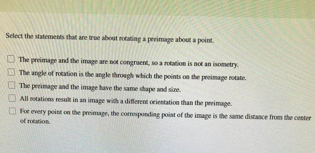 Select the statements that are true about rotating a preimage about a point.
The preimage and the image are not congruent, so a rotation is not an isometry.
The angle of rotation is the angle through which the points on the preimage rotate.
The preimage and the image have the same shape and size.
All rotations result in an image with a different orientation than the preimage.
For every point on the preimage, the corresponding point of the image is the same distance from the center
of rotation.