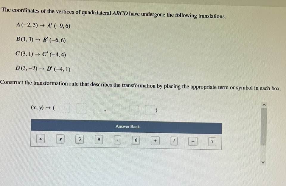 The coordinates of the vertices of quadrilateral ABCD have undergone the following translations.
A(-2,3)→ A' (-9,6)
B(1,3)→ B' (-6,6)
C (3,1)→ C' (-4,4)
D (3,-2)→ D' (-4,1)
Construct the transformation rule that describes the transformation by placing the appropriate term or symbol in each box.
(x,y) → (
(30
x
3
Answer Bank
+
7