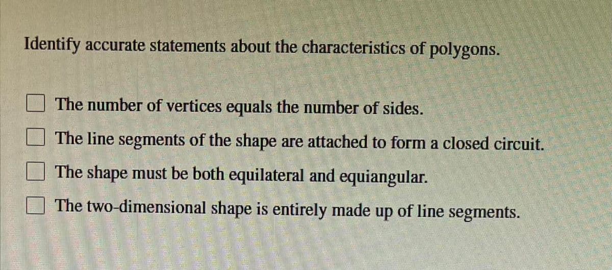 Identify accurate statements about the characteristics of polygons.
The number of vertices equals the number of sides.
The line segments of the shape are attached to form a closed circuit.
The shape must be both equilateral and equiangular.
The two-dimensional shape is entirely made up of line segments.