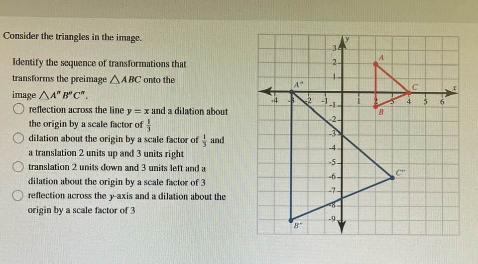 Consider the triangles in the image.
Identify the sequence of transformations that
transforms the preimage AABC onto the
image AA" B" C".
reflection across the line y = x and a dilation about
the origin by a scale factor of
dilation about the origin by a scale factor of and
a translation 2 units up and 3 units right
translation 2 units down and 3 units left and a
dilation about the origin by a scale factor of 3
reflection across the y-axis and a dilation about the
origin by a scale factor of 3
प
A"
-3-2
B"
34
2-
7
-2-
-3
-4.
-5-
-6.
-7-
d
-9.
A
B
C"
4
C
15
6